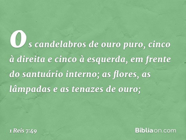 os candelabros de ouro puro, cinco à direita e cinco à esquerda, em frente do santuário interno;
as flores, as lâmpadas e as tenazes de ouro; -- 1 Reis 7:49