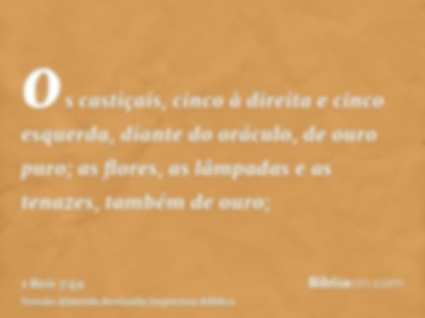 os castiçais, cinco à direita e cinco esquerda, diante do oráculo, de ouro puro; as flores, as lâmpadas e as tenazes, também de ouro;