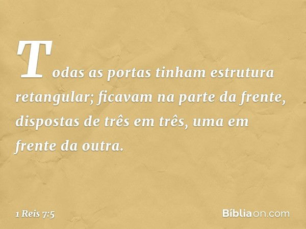 Todas as portas tinham estrutura retangular; ficavam na parte da frente, dispostas de três em três, uma em frente da outra. -- 1 Reis 7:5