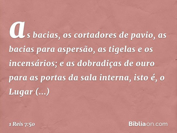 as bacias, os cortadores de pavio, as bacias para aspersão, as tigelas e os incensários;
e as dobradiças de ouro para as portas da sala interna, isto é, o Lugar