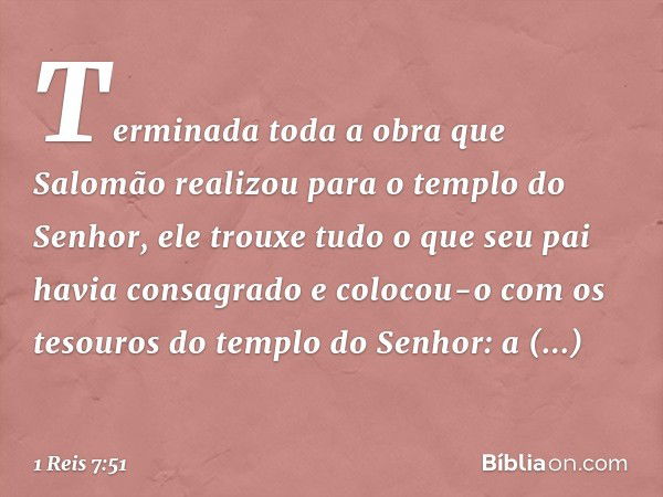 Terminada toda a obra que Salomão realizou para o templo do Senhor, ele trouxe tudo o que seu pai havia consagrado e colocou-o com os tesouros do templo do ­Sen