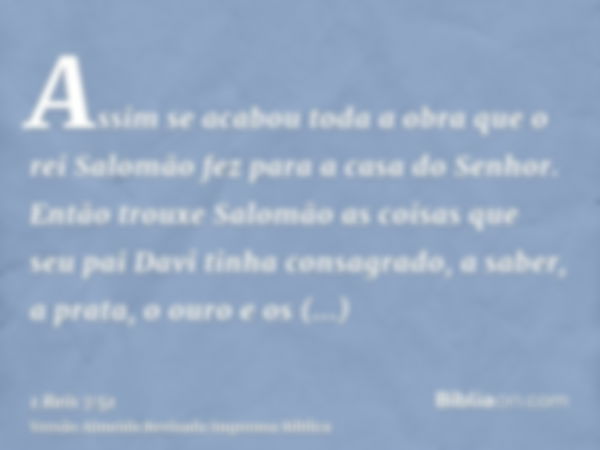 Assim se acabou toda a obra que o rei Salomão fez para a casa do Senhor. Então trouxe Salomão as coisas que seu pai Davi tinha consagrado, a saber, a prata, o o