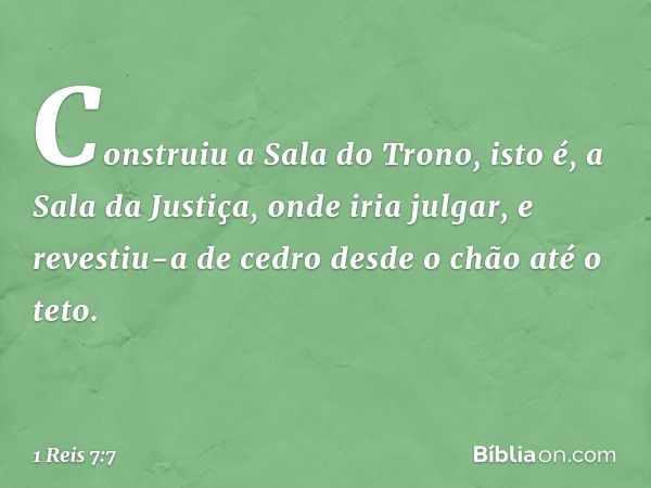 Construiu a Sala do Trono, isto é, a Sala da Justiça, onde iria julgar, e revestiu-a de cedro desde o chão até o teto. -- 1 Reis 7:7