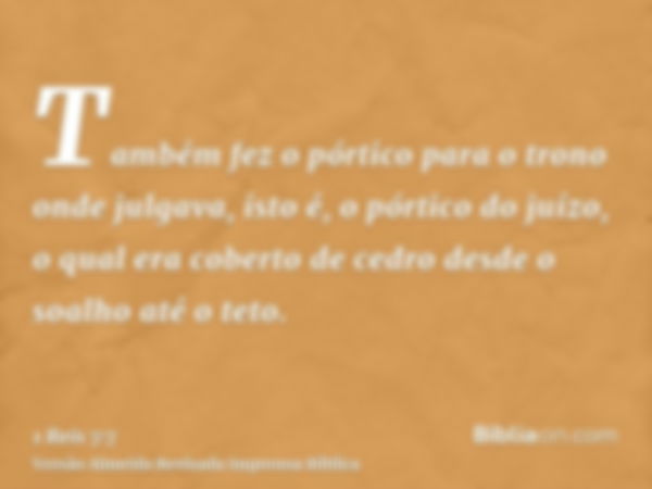 Também fez o pórtico para o trono onde julgava, isto é, o pórtico do juízo, o qual era coberto de cedro desde o soalho até o teto.