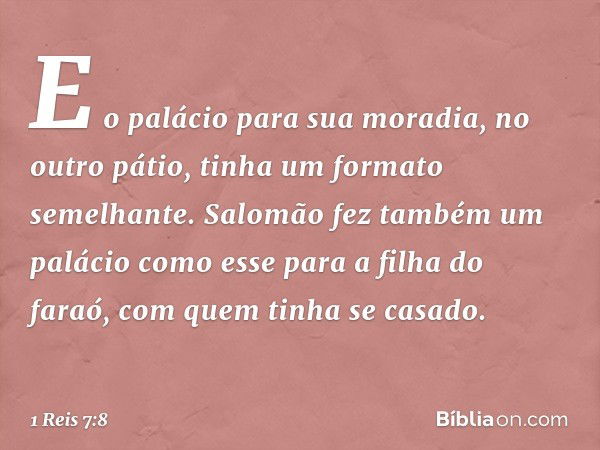 E o palácio para sua moradia, no outro pátio, tinha um formato semelhante. Salomão fez também um palácio como esse para a filha do faraó, com quem tinha se casa