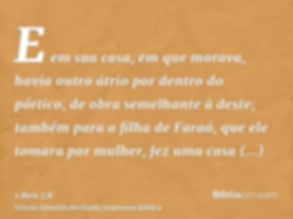 E em sua casa, em que morava, havia outro átrio por dentro do pórtico, de obra semelhante à deste; também para a filha de Faraó, que ele tomara por mulher, fez 