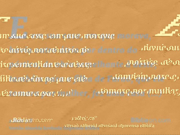 E em sua casa, em que morava, havia outro átrio por dentro do pórtico, de obra semelhante à deste; também para a filha de Faraó, que ele tomara por mulher, fez 
