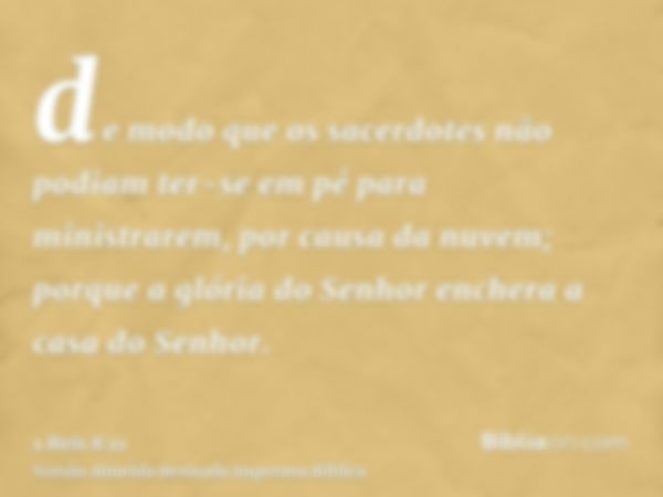 de modo que os sacerdotes não podiam ter-se em pé para ministrarem, por causa da nuvem; porque a glória do Senhor enchera a casa do Senhor.