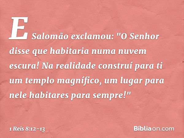 E Salomão exclamou: "O Senhor disse que habitaria numa nuvem escura! Na realidade construí para ti um templo magnífico, um lugar para nele habitares para sempre