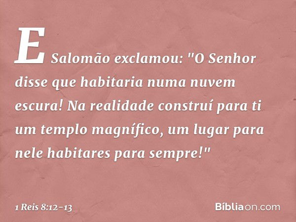 E Salomão exclamou: "O Senhor disse que habitaria numa nuvem escura! Na realidade construí para ti um templo magnífico, um lugar para nele habitares para sempre