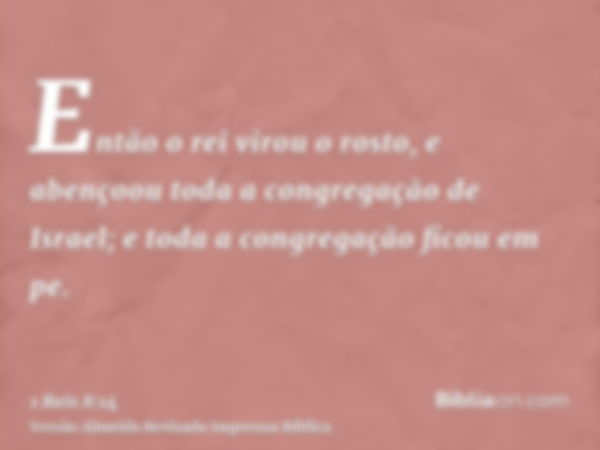 Então o rei virou o rosto, e abençoou toda a congregação de Israel; e toda a congregação ficou em pe.