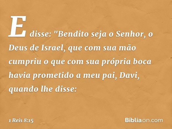 E disse:
"Bendito seja o Senhor, o Deus de Israel, que com sua mão cumpriu o que com sua própria boca havia prometido a meu pai, Davi, quando lhe disse: -- 1 Re