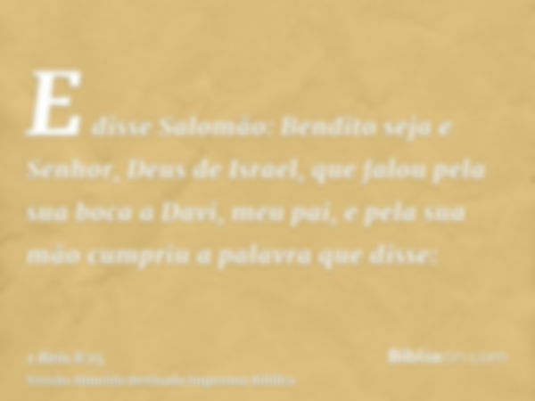 E disse Salomão: Bendito seja e Senhor, Deus de Israel, que falou pela sua boca a Davi, meu pai, e pela sua mão cumpriu a palavra que disse: