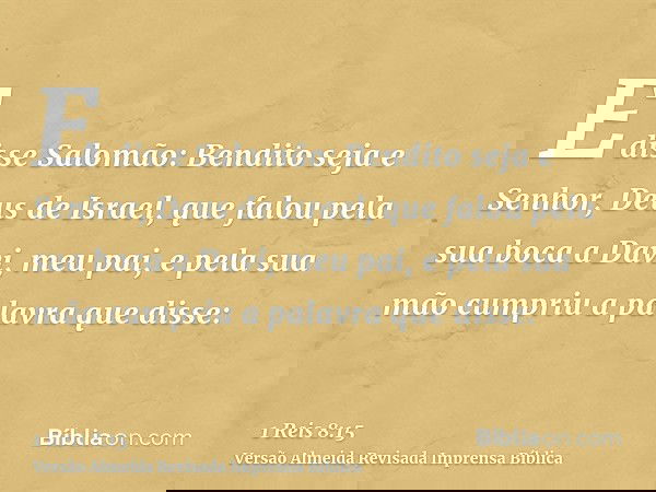 E disse Salomão: Bendito seja e Senhor, Deus de Israel, que falou pela sua boca a Davi, meu pai, e pela sua mão cumpriu a palavra que disse: