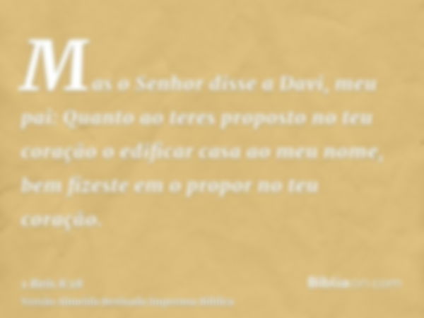 Mas o Senhor disse a Davi, meu pai: Quanto ao teres proposto no teu coração o edificar casa ao meu nome, bem fizeste em o propor no teu coração.