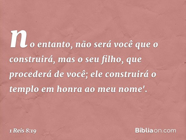 no entanto, não será você que o construirá, mas o seu filho, que procederá de você; ele construirá o templo em honra ao meu nome'. -- 1 Reis 8:19