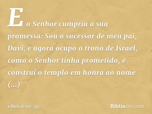 "E o Senhor cumpriu a sua promessa: Sou o sucessor de meu pai, Davi, e agora ocupo o trono de Israel, como o Senhor tinha prometido, e construí o templo em honr