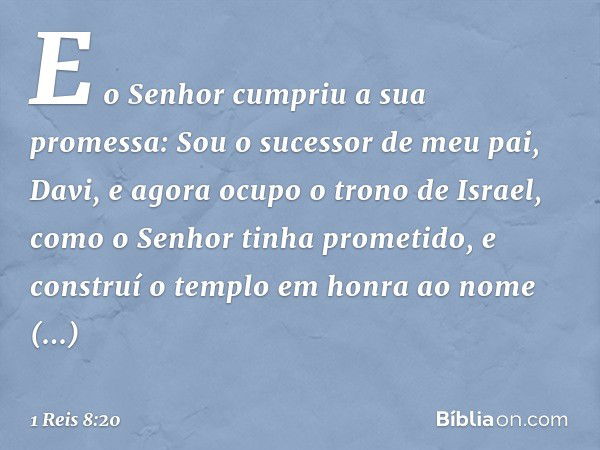 "E o Senhor cumpriu a sua promessa: Sou o sucessor de meu pai, Davi, e agora ocupo o trono de Israel, como o Senhor tinha prometido, e construí o templo em honr