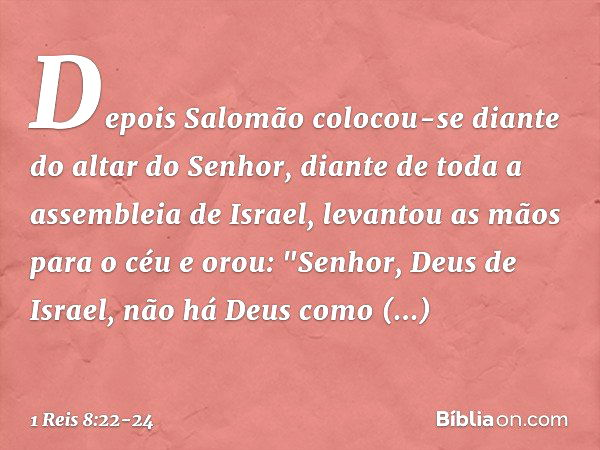 Depois Salomão colocou-se diante do altar do Senhor, diante de toda a assembleia de Israel, levantou as mãos para o céu e orou:
"Senhor, Deus de Israel, não há 