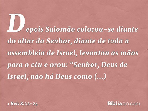 Depois Salomão colocou-se diante do altar do Senhor, diante de toda a assembleia de Israel, levantou as mãos para o céu e orou:
"Senhor, Deus de Israel, não há 