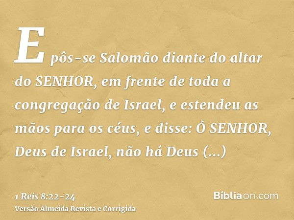 E pôs-se Salomão diante do altar do SENHOR, em frente de toda a congregação de Israel, e estendeu as mãos para os céus,e disse: Ó SENHOR, Deus de Israel, não há