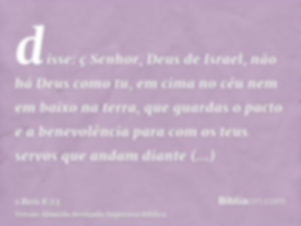 disse: ç Senhor, Deus de Israel, não há Deus como tu, em cima no céu nem em baixo na terra, que guardas o pacto e a benevolência para com os teus servos que and