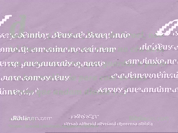 disse: ç Senhor, Deus de Israel, não há Deus como tu, em cima no céu nem em baixo na terra, que guardas o pacto e a benevolência para com os teus servos que and