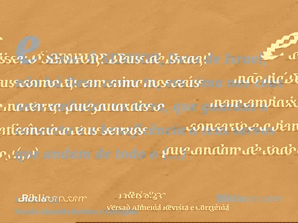 e disse: Ó SENHOR, Deus de Israel, não há Deus como tu, em cima nos céus nem embaixo na terra, que guardas o concerto e a beneficência a teus servos que andam d