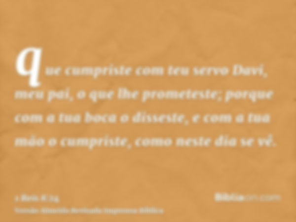 que cumpriste com teu servo Davi, meu pai, o que lhe prometeste; porque com a tua boca o disseste, e com a tua mão o cumpriste, como neste dia se vê.