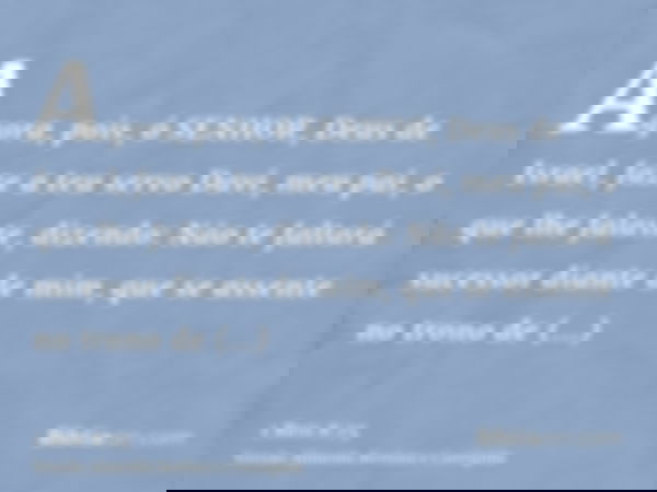 Agora, pois, ó SENHOR, Deus de Israel, faze a teu servo Davi, meu pai, o que lhe falaste, dizendo: Não te faltará sucessor diante de mim, que se assente no tron