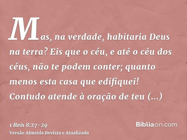 Mas, na verdade, habitaria Deus na terra? Eis que o céu, e até o céu dos céus, não te podem conter; quanto menos esta casa que edifiquei!Contudo atende à oração