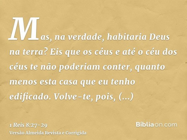 Mas, na verdade, habitaria Deus na terra? Eis que os céus e até o céu dos céus te não poderiam conter, quanto menos esta casa que eu tenho edificado.Volve-te, p