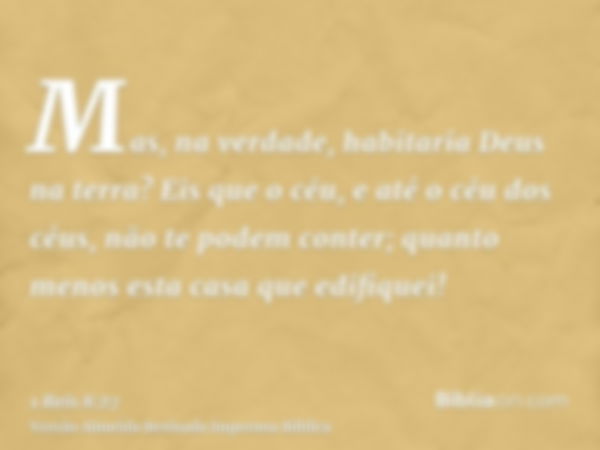 Mas, na verdade, habitaria Deus na terra? Eis que o céu, e até o céu dos céus, não te podem conter; quanto menos esta casa que edifiquei!