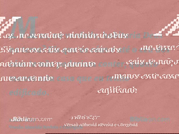 Mas, na verdade, habitaria Deus na terra? Eis que os céus e até o céu dos céus te não poderiam conter, quanto menos esta casa que eu tenho edificado.