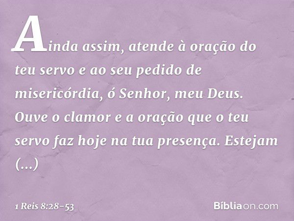 Ainda assim, atende à oração do teu servo e ao seu pedido de misericórdia, ó Senhor, meu Deus. Ouve o clamor e a oração que o teu servo faz hoje na tua presença