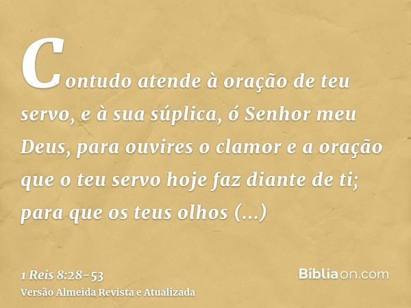 Contudo atende à oração de teu servo, e à sua súplica, ó Senhor meu Deus, para ouvires o clamor e a oração que o teu servo hoje faz diante de ti;para que os teu