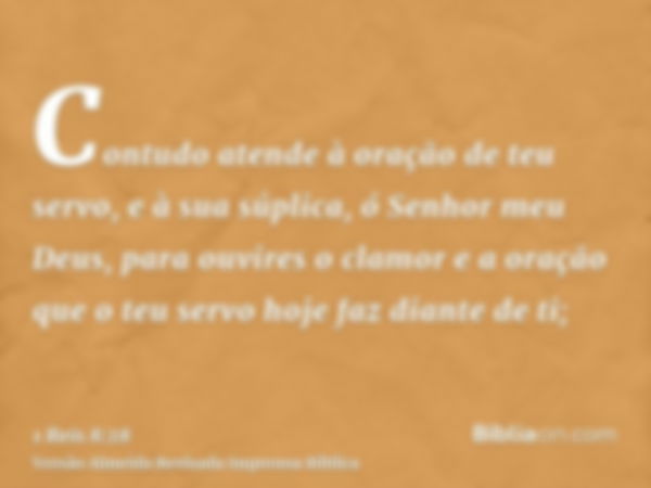 Contudo atende à oração de teu servo, e à sua súplica, ó Senhor meu Deus, para ouvires o clamor e a oração que o teu servo hoje faz diante de ti;