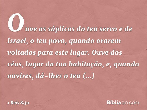 Ouve as súplicas do teu servo e de Israel, o teu povo, quando orarem voltados para este lugar. Ouve dos céus, lugar da tua habitação, e, quando ouvires, dá-lhes