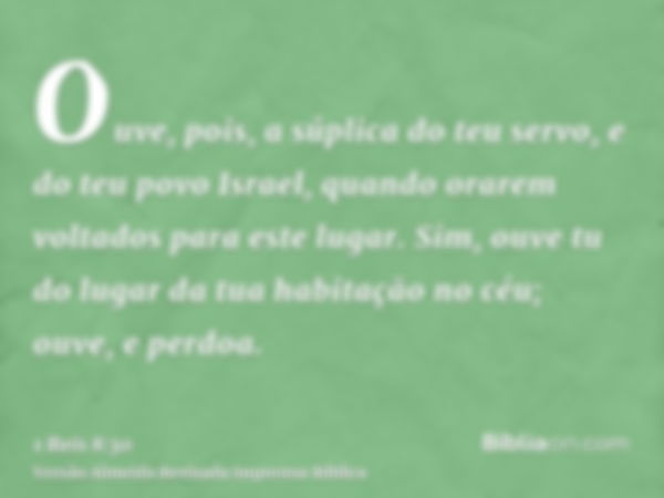 Ouve, pois, a súplica do teu servo, e do teu povo Israel, quando orarem voltados para este lugar. Sim, ouve tu do lugar da tua habitação no céu; ouve, e perdoa.