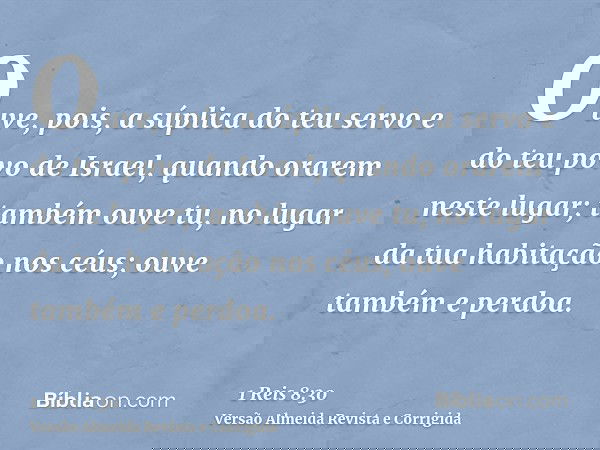 Ouve, pois, a súplica do teu servo e do teu povo de Israel, quando orarem neste lugar; também ouve tu, no lugar da tua habitação nos céus; ouve também e perdoa.