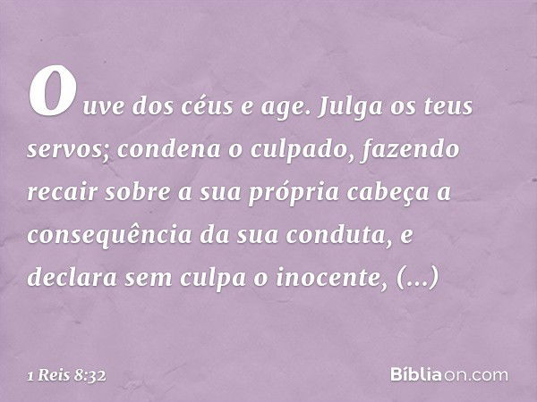 ouve dos céus e age. Julga os teus servos; condena o culpado, fazendo recair sobre a sua própria cabeça a consequência da sua conduta, e declara sem culpa o ino