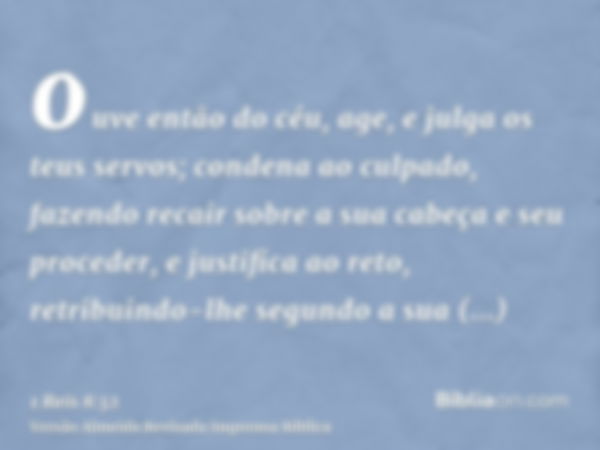 ouve então do céu, age, e julga os teus servos; condena ao culpado, fazendo recair sobre a sua cabeça e seu proceder, e justifica ao reto, retribuindo-lhe segun