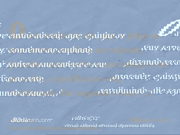 ouve então do céu, age, e julga os teus servos; condena ao culpado, fazendo recair sobre a sua cabeça e seu proceder, e justifica ao reto, retribuindo-lhe segun
