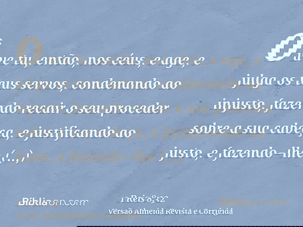 ouve tu, então, nos céus, e age, e julga os teus servos, condenando ao injusto, fazendo recair o seu proceder sobre a sua cabeça, e justificando ao justo, e faz