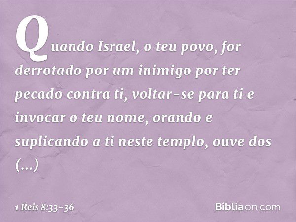 "Quando Israel, o teu povo, for derrotado por um inimigo por ter pecado contra ti, voltar-se para ti e invocar o teu nome, orando e suplicando a ti neste templo