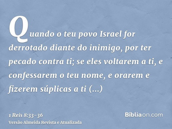 Quando o teu povo Israel for derrotado diante do inimigo, por ter pecado contra ti; se eles voltarem a ti, e confessarem o teu nome, e orarem e fizerem súplicas