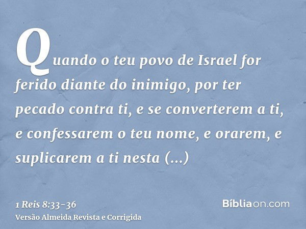 Quando o teu povo de Israel for ferido diante do inimigo, por ter pecado contra ti, e se converterem a ti, e confessarem o teu nome, e orarem, e suplicarem a ti