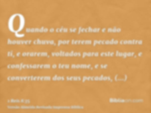 Quando o céu se fechar e não houver chuva, por terem pecado contra ti, e orarem, voltados para este lugar, e confessarem o teu nome, e se converterem dos seus p