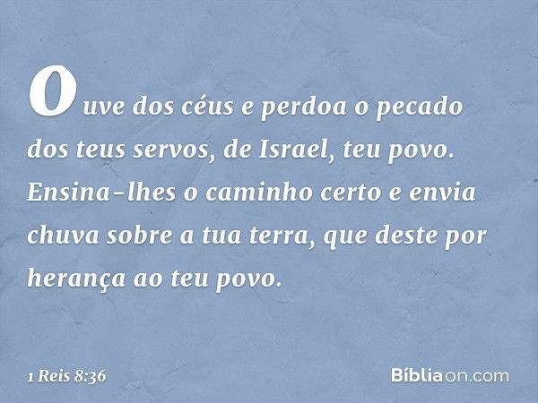 ouve dos céus e perdoa o pecado dos teus servos, de Israel, teu povo. Ensina-lhes o caminho certo e envia chuva sobre a tua terra, que deste por herança ao teu 