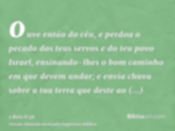 ouve então do céu, e perdoa o pecado dos teus servos e do teu povo Israel, ensinando-lhes o bom caminho em que devem andar; e envia chuva sobre a tua terra que 